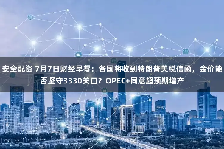 安全配资 7月7日财经早餐：各国将收到特朗普关税信函，金价能否坚守3330关口？OPEC+同意超预期增产