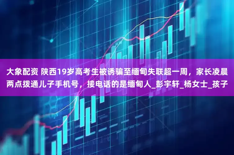 大象配资 陕西19岁高考生被诱骗至缅甸失联超一周，家长凌晨两点拨通儿子手机号，接电话的是缅甸人_彭宇轩_杨女士_孩子