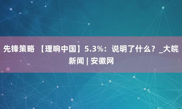 先锋策略 【理响中国】5.3%：说明了什么？_大皖新闻 | 安徽网