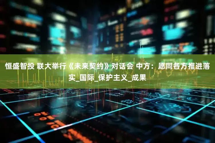 恒盛智投 联大举行《未来契约》对话会 中方：愿同各方推进落实_国际_保护主义_成果