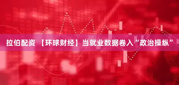 拉伯配资 【环球财经】当就业数据卷入“政治操纵”