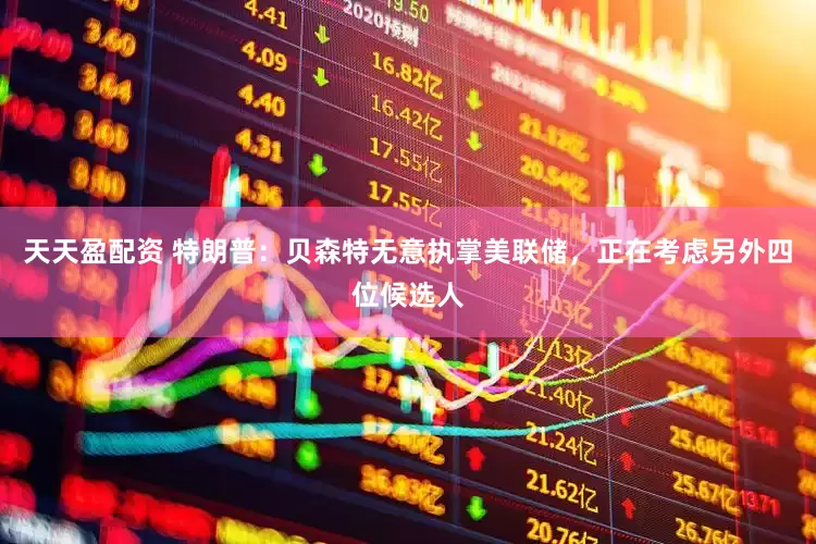 天天盈配资 特朗普：贝森特无意执掌美联储，正在考虑另外四位候选人