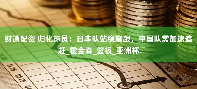 财通配资 归化球员：日本队站稳脚跟，中国队需加速追赶_霍金森_篮板_亚洲杯