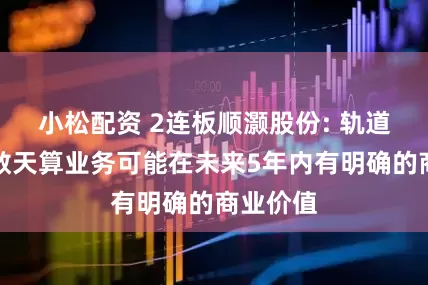 小松配资 2连板顺灏股份: 轨道辰光天数天算业务可能在未来5年内有明确的商业价值