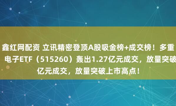 鑫红网配资 立讯精密登顶A股吸金榜+成交榜！多重利好催化，电子ETF（515260）轰出1.27亿元成交，放量突破上市高点！
