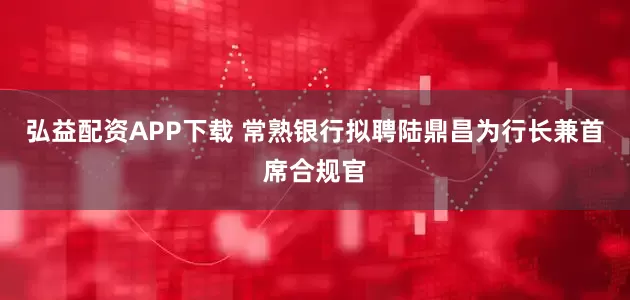 弘益配资APP下载 常熟银行拟聘陆鼎昌为行长兼首席合规官
