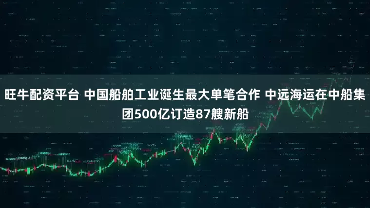 旺牛配资平台 中国船舶工业诞生最大单笔合作 中远海运在中船集团500亿订造87艘新船