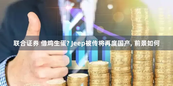 联合证券 借鸡生蛋? Jeep被传将再度国产, 前景如何